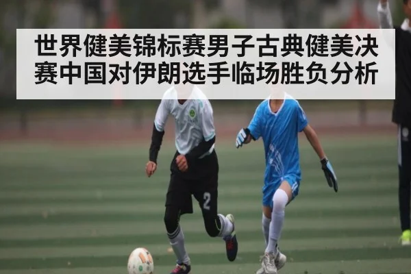 世界健美锦标赛男子古典健美决赛中国对伊朗选手临场胜负分析