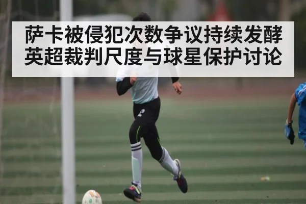 萨卡被侵犯次数争议持续发酵英超裁判尺度与球星保护讨论